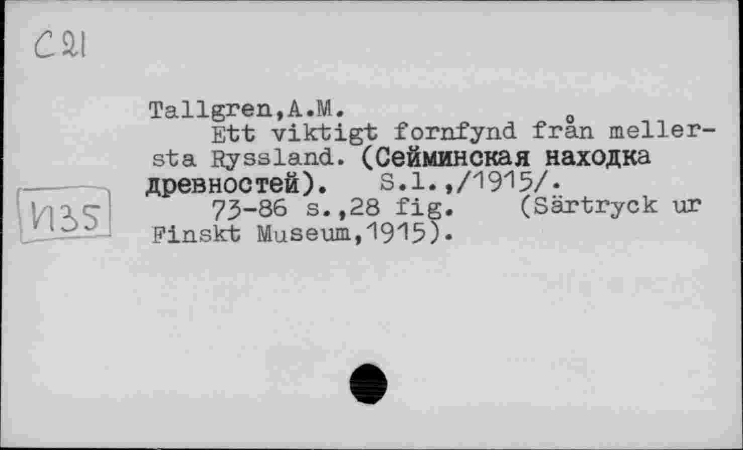 ﻿c ai
И55
Tallgren,A.M.	0
Ett viktigt fornfynd fran meller-sta Ryssland. (Сейминская находка древностей). S.1.,/1915/.
73-86 s.,28 fig. (Särtryck ur Finskt Museum,1915).